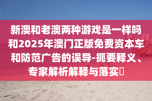 新澳和老澳兩種游戲是一樣嗎和2025年澳門正版免費(fèi)資本車和防范廣告的誤導(dǎo)-扼要釋義、專家解析解釋與落實(shí)?