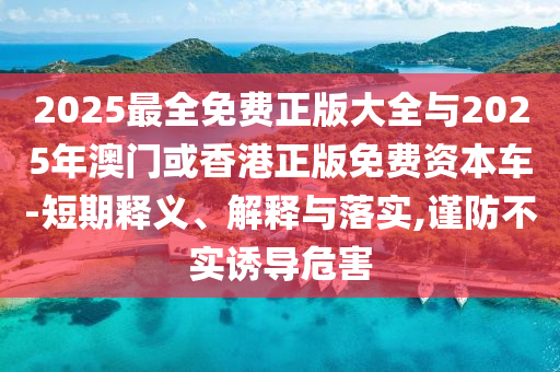 2025最全免費正版大全與2025年澳門或香港正版免費資本車-短期釋義、解釋與落實,謹防不實誘導(dǎo)危害