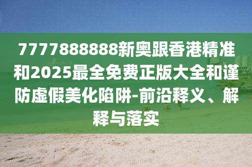 7777888888新奧跟香港精準(zhǔn)和2025最全免費(fèi)正版大全和謹(jǐn)防虛假美化陷阱-前沿釋義、解釋與落實(shí)