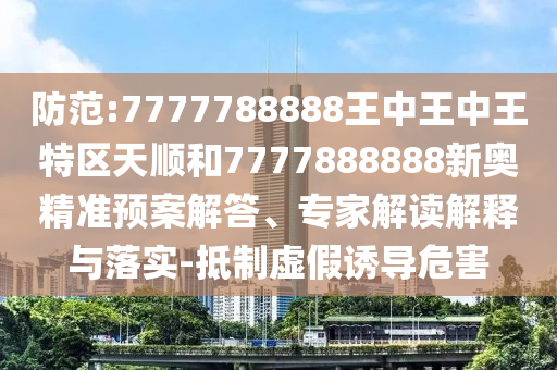 防范:7777788888王中王中王特區(qū)天順和7777888888新奧精準(zhǔn)預(yù)案解答、專家解讀解釋與落實(shí)-抵制虛假誘導(dǎo)危害