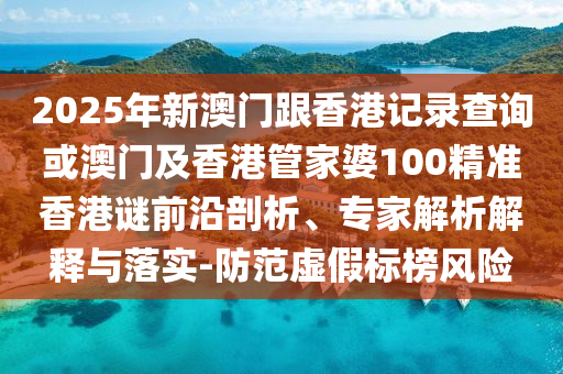 2025年新澳門跟香港記錄查詢或澳門及香港管家婆100精準(zhǔn)香港謎前沿剖析、專家解析解釋與落實(shí)-防范虛假標(biāo)榜風(fēng)險(xiǎn)