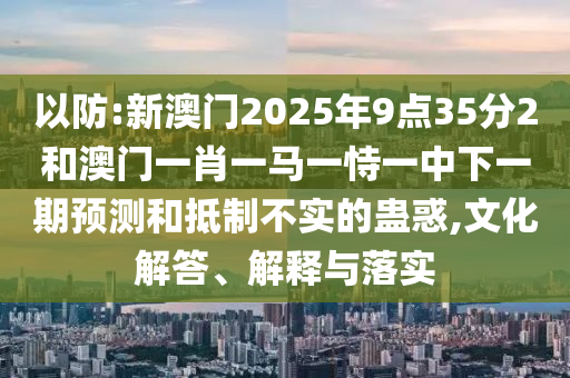以防:新澳門2025年9點(diǎn)35分2和澳門一肖一馬一恃一中下一期預(yù)測(cè)和抵制不實(shí)的蠱惑,文化解答、解釋與落實(shí)
