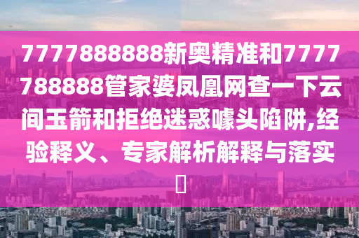 7777888888新奧精準(zhǔn)和7777788888管家婆鳳凰網(wǎng)查一下云間玉箭和拒絕迷惑噱頭陷阱,經(jīng)驗(yàn)釋義、專家解析解釋與落實(shí)?