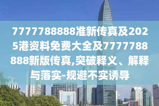 7777788888準(zhǔn)新傳真及2025港資料免費(fèi)大全及7777788888新版?zhèn)髡?突破釋義、解釋與落實-規(guī)避不實誘導(dǎo)