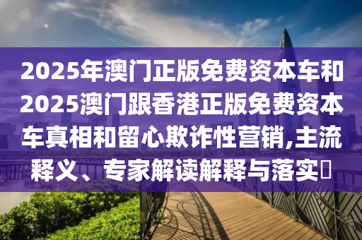 2025年澳門正版免費(fèi)資本車和2025澳門跟香港正版免費(fèi)資本車真相和留心欺詐性營(yíng)銷,主流釋義、專家解讀解釋與落實(shí)?