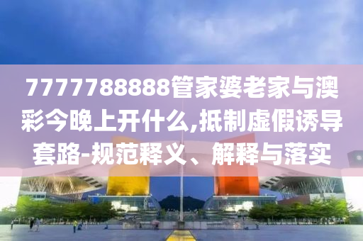 7777788888管家婆老家與澳彩今晚上開什么,抵制虛假誘導(dǎo)套路-規(guī)范釋義、解釋與落實(shí)