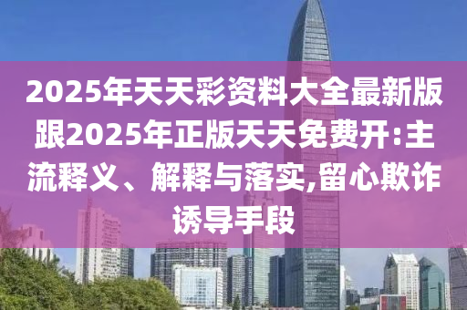 2025年天天彩資料大全最新版跟2025年正版天天免費(fèi)開:主流釋義、解釋與落實(shí),留心欺詐誘導(dǎo)手段