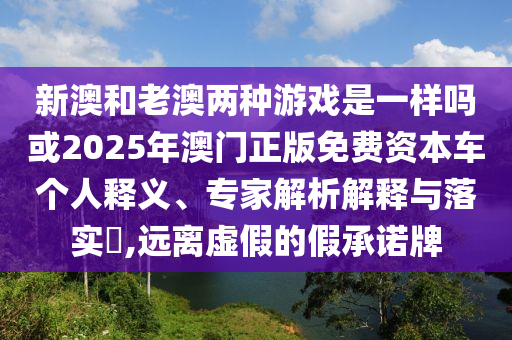 新澳和老澳兩種游戲是一樣嗎或2025年澳門正版免費(fèi)資本車個(gè)人釋義、專家解析解釋與落實(shí)?,遠(yuǎn)離虛假的假承諾牌