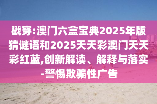戳穿:澳門六盒寶典2025年版猜謎語和2025天天彩澳門天天彩紅藍(lán),創(chuàng)新解讀、解釋與落實(shí)-警惕欺騙性廣告