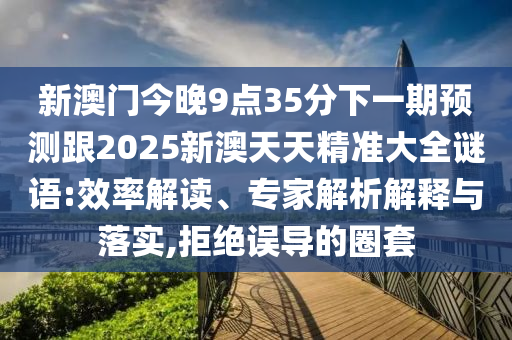 新澳門(mén)今晚9點(diǎn)35分下一期預(yù)測(cè)跟2025新澳天天精準(zhǔn)大全謎語(yǔ):效率解讀、專(zhuān)家解析解釋與落實(shí),拒絕誤導(dǎo)的圈套