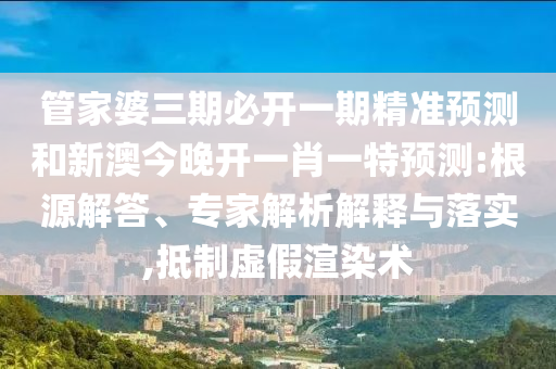 管家婆三期必開一期精準(zhǔn)預(yù)測和新澳今晚開一肖一特預(yù)測:根源解答、專家解析解釋與落實,抵制虛假渲染術(shù)
