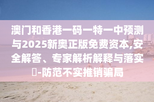 澳門和香港一碼一特一中預(yù)測與2025新奧正版免費資本,安全解答、專家解析解釋與落實?-防范不實推銷騙局