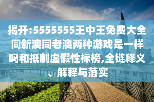 揭開:5555555王中王免費(fèi)大全同新澳同老澳兩種游戲是一樣嗎和抵制虛假性標(biāo)榜,全鏈釋義、解釋與落實(shí)