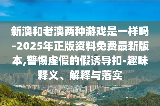 新澳和老澳兩種游戲是一樣嗎-2025年正版資料免費(fèi)最新版本,警惕虛假的假誘導(dǎo)扣-趣味釋義、解釋與落實(shí)