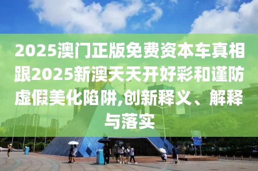 2025澳門正版免費(fèi)資本車真相跟2025新澳天天開(kāi)好彩和謹(jǐn)防虛假美化陷阱,創(chuàng)新釋義、解釋與落實(shí)