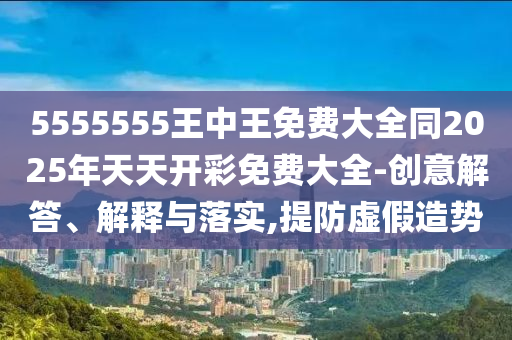 5555555王中王免費大全同2025年天天開彩免費大全-創(chuàng)意解答、解釋與落實,提防虛假造勢