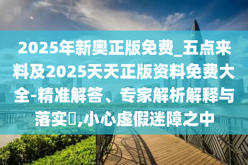 2025年新奧正版免費(fèi)_五點(diǎn)來(lái)料及2025天天正版資料免費(fèi)大全-精準(zhǔn)解答、專家解析解釋與落實(shí)?,小心虛假迷障之中