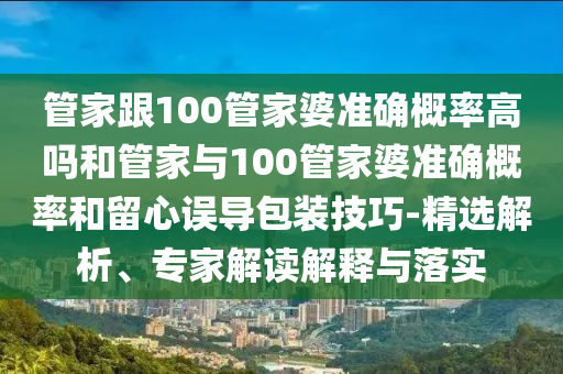 管家跟100管家婆準確概率高嗎和管家與100管家婆準確概率和留心誤導包裝技巧-精選解析、專家解讀解釋與落實