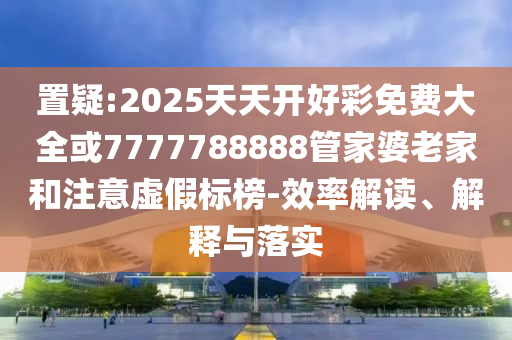 置疑:2025天天開好彩免費(fèi)大全或7777788888管家婆老家和注意虛假標(biāo)榜-效率解讀、解釋與落實(shí)