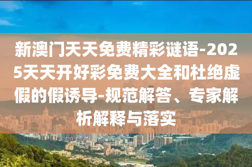 新澳門天天免費(fèi)精彩謎語-2025天天開好彩免費(fèi)大全和杜絕虛假的假誘導(dǎo)-規(guī)范解答、專家解析解釋與落實(shí)