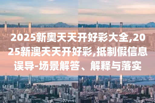 2025新奧天天開好彩大全,2025新澳天天開好彩,抵制假信息誤導-場景解答、解釋與落實