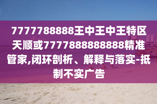 7777788888王中王中王特區(qū)天順或7777888888888精準(zhǔn)管家,閉環(huán)剖析、解釋與落實(shí)-抵制不實(shí)廣告
