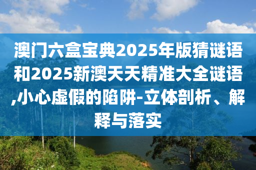 澳門(mén)六盒寶典2025年版猜謎語(yǔ)和2025新澳天天精準(zhǔn)大全謎語(yǔ),小心虛假的陷阱-立體剖析、解釋與落實(shí)