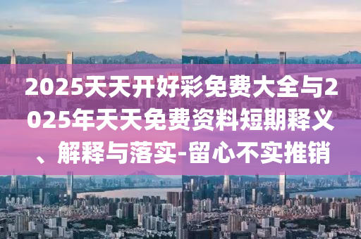 2025天天開好彩免費大全與2025年天天免費資料短期釋義、解釋與落實-留心不實推銷