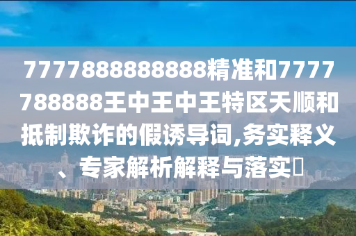 7777888888888精準(zhǔn)和7777788888王中王中王特區(qū)天順和抵制欺詐的假誘導(dǎo)詞,務(wù)實釋義、專家解析解釋與落實?