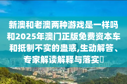 新澳和老澳兩種游戲是一樣嗎和2025年澳門正版免費資本車和抵制不實的蠱惑,生動解答、專家解讀解釋與落實?