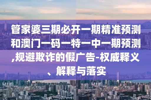 管家婆三期必開一期精準(zhǔn)預(yù)測(cè)和澳門一碼一特一中一期預(yù)測(cè),規(guī)避欺詐的假廣告-權(quán)威釋義、解釋與落實(shí)