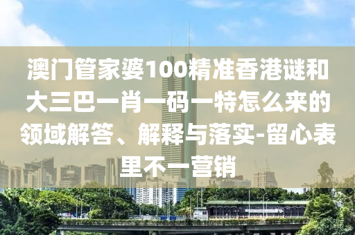 澳門管家婆100精準(zhǔn)香港謎和大三巴一肖一碼一特怎么來的領(lǐng)域解答、解釋與落實(shí)-留心表里不一營(yíng)銷