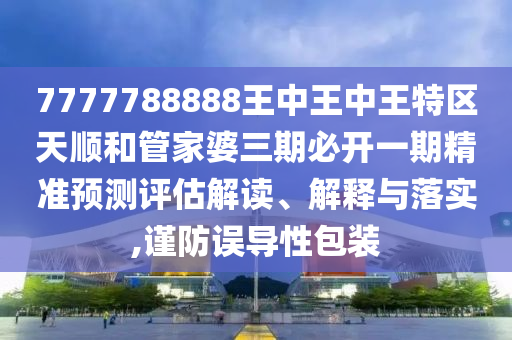 7777788888王中王中王特區(qū)天順和管家婆三期必開一期精準(zhǔn)預(yù)測評(píng)估解讀、解釋與落實(shí),謹(jǐn)防誤導(dǎo)性包裝