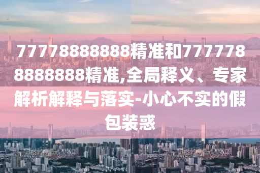 77778888888精準(zhǔn)和7777788888888精準(zhǔn),全局釋義、專家解析解釋與落實(shí)-小心不實(shí)的假包裝惑