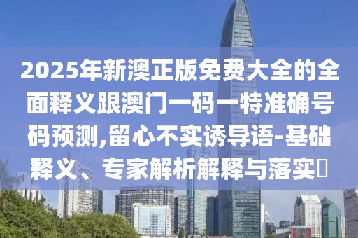 2025年新澳正版免費(fèi)大全的全面釋義跟澳門(mén)一碼一特準(zhǔn)確號(hào)碼預(yù)測(cè),留心不實(shí)誘導(dǎo)語(yǔ)-基礎(chǔ)釋義、專(zhuān)家解析解釋與落實(shí)?