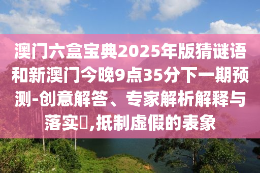 澳門六盒寶典2025年版猜謎語和新澳門今晚9點(diǎn)35分下一期預(yù)測(cè)-創(chuàng)意解答、專家解析解釋與落實(shí)?,抵制虛假的表象