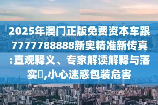 2025年澳門(mén)正版免費(fèi)資本車(chē)跟7777788888新奧精準(zhǔn)新傳真:直觀釋義、專(zhuān)家解讀解釋與落實(shí)?,小心迷惑包裝危害