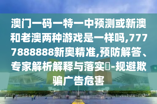 澳門一碼一特一中預測或新澳和老澳兩種游戲是一樣嗎,7777888888新奧精準,預防解答、專家解析解釋與落實?-規(guī)避欺騙廣告危害