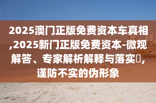 2025澳門正版免費資本車真相,2025新門正版免費資本-微觀解答、專家解析解釋與落實?,謹防不實的偽形象