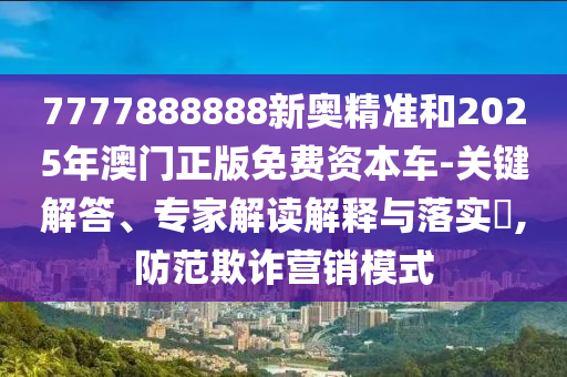 7777888888新奧精準(zhǔn)和2025年澳門正版免費(fèi)資本車-關(guān)鍵解答、專家解讀解釋與落實(shí)?,防范欺詐營(yíng)銷模式