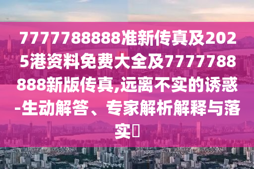 7777788888準新傳真及2025港資料免費大全及7777788888新版?zhèn)髡?遠離不實的誘惑-生動解答、專家解析解釋與落實?