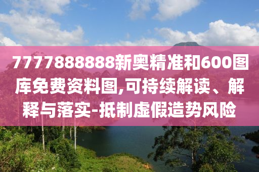 7777888888新奧精準(zhǔn)和600圖庫(kù)免費(fèi)資料圖,可持續(xù)解讀、解釋與落實(shí)-抵制虛假造勢(shì)風(fēng)險(xiǎn)
