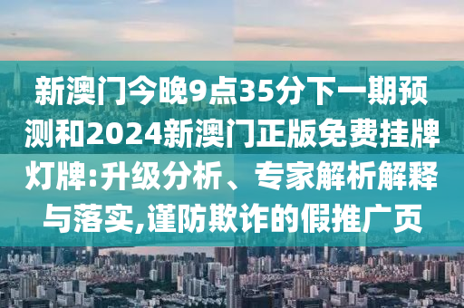 新澳門今晚9點(diǎn)35分下一期預(yù)測和2024新澳門正版免費(fèi)掛牌燈牌:升級分析、專家解析解釋與落實(shí),謹(jǐn)防欺詐的假推廣頁