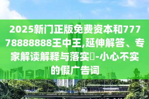 2025新門正版免費(fèi)資本和77778888888王中王,延伸解答、專家解讀解釋與落實(shí)?-小心不實(shí)的假廣告詞