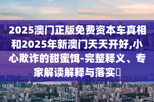 2025澳門正版免費資本車真相和2025年新澳門天天開好,小心欺詐的甜蜜餌-完整釋義、專家解讀解釋與落實?