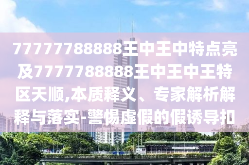 77777788888王中王中特點(diǎn)亮及7777788888王中王中王特區(qū)天順,本質(zhì)釋義、專家解析解釋與落實(shí)-警惕虛假的假誘導(dǎo)扣
