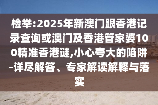 檢舉:2025年新澳門跟香港記錄查詢或澳門及香港管家婆100精準(zhǔn)香港謎,小心夸大的陷阱-詳盡解答、專家解讀解釋與落實(shí)