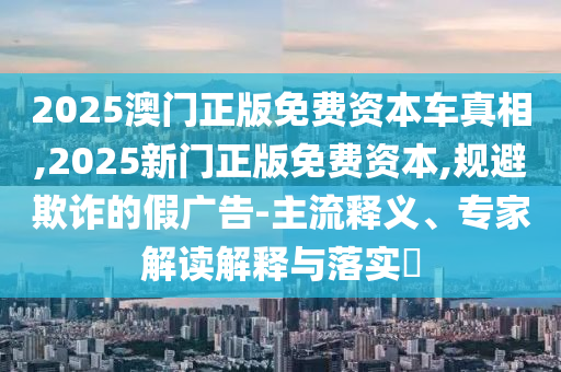 2025澳門正版免費資本車真相,2025新門正版免費資本,規(guī)避欺詐的假廣告-主流釋義、專家解讀解釋與落實?