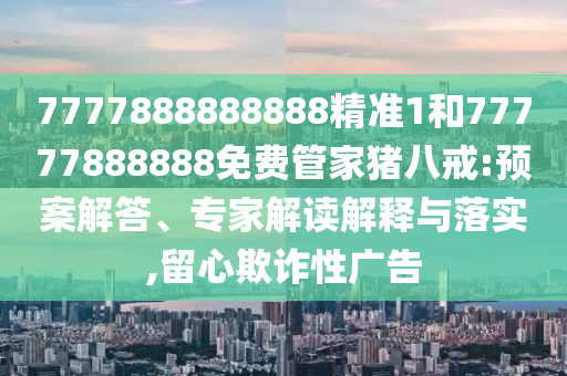 7777888888888精準(zhǔn)1和77777888888免費(fèi)管家豬八戒:預(yù)案解答、專家解讀解釋與落實,留心欺詐性廣告