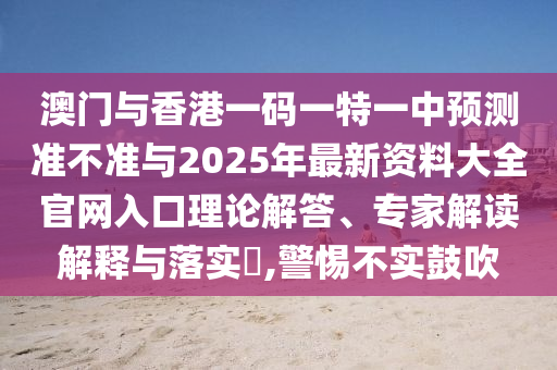 澳門與香港一碼一特一中預(yù)測(cè)準(zhǔn)不準(zhǔn)與2025年最新資料大全官網(wǎng)入口理論解答、專家解讀解釋與落實(shí)?,警惕不實(shí)鼓吹